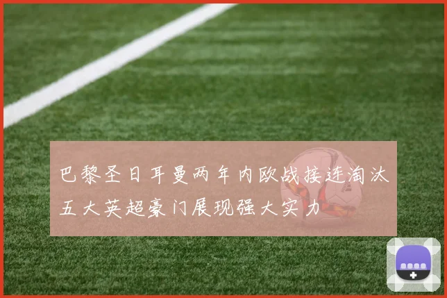 巴黎圣日耳曼两年内欧战接连淘汰五大英超豪门展现强大实力